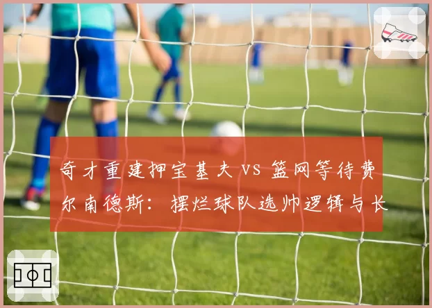 奇才重建押宝基夫 vs 篮网等待费尔南德斯：摆烂球队选帅逻辑与长期规划