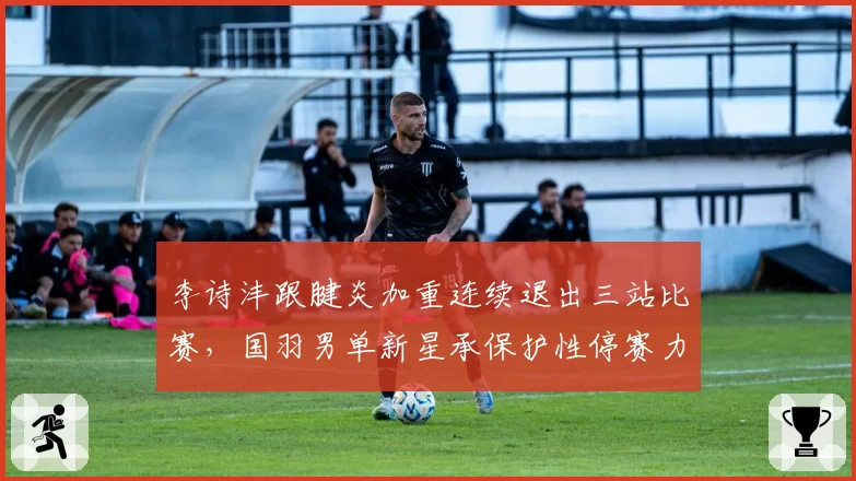 李诗沣跟腱炎加重连续退出三站比赛，国羽男单新星承保护性停赛力保年终总决赛