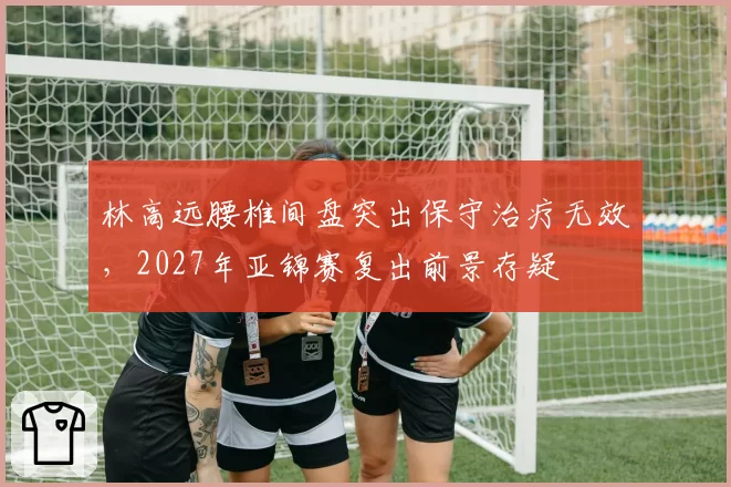 林高远腰椎间盘突出保守治疗无效，2027年亚锦赛复出前景存疑