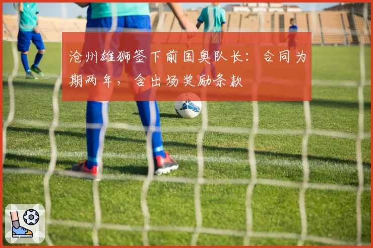 沧州雄狮签下前国奥队长：合同为期两年，含出场奖励条款