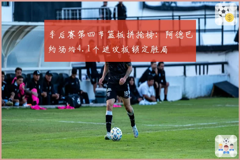 季后赛第四节篮板拼抢榜：阿德巴约场均4.1个进攻板锁定胜局