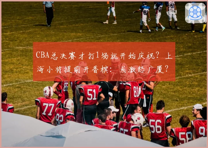 CBA总决赛才打1场就开始庆祝？上海小将提前开香槟：或激怒广厦？