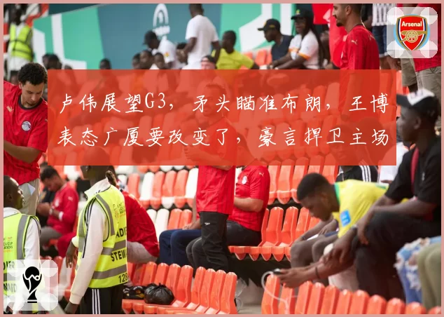 卢伟展望G3，矛头瞄准布朗，王博表态广厦要改变了，豪言捍卫主场
