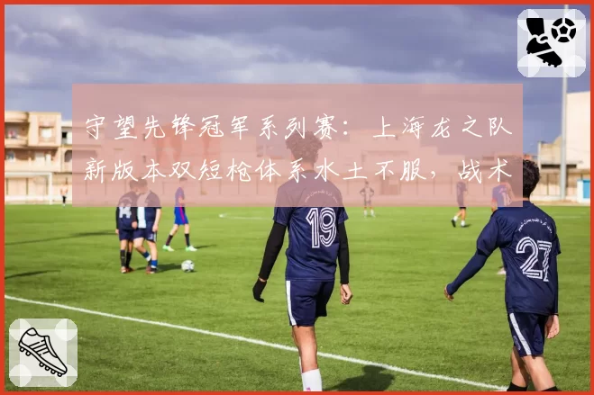 守望先锋冠军系列赛：上海龙之队新版本双短枪体系水土不服，战术调整是否来得及？