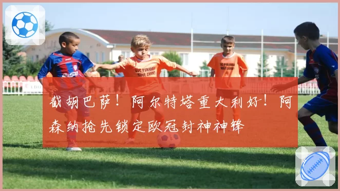 截胡巴萨！阿尔特塔重大利好！阿森纳抢先锁定欧冠封神神锋