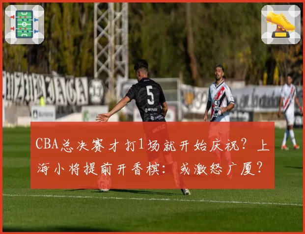 CBA总决赛才打1场就开始庆祝？上海小将提前开香槟：或激怒广厦？