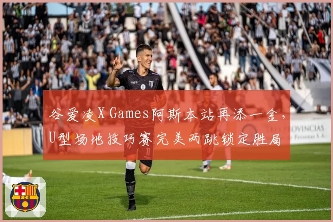 谷爱凌X Games阿斯本站再添一金，U型场地技巧赛完美两跳锁定胜局