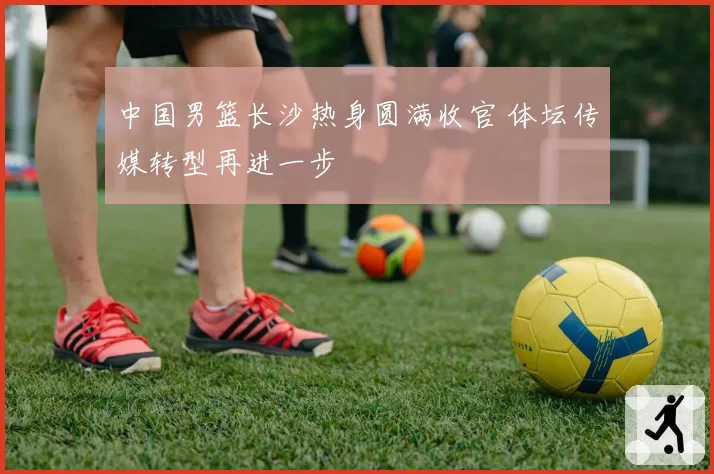 中国男篮长沙热身圆满收官 体坛传媒转型再进一步