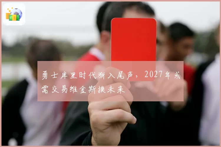 勇士库里时代渐入尾声,2027年或需交易维金斯换未来