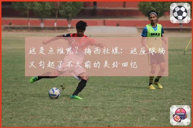 这是点谁呢？梅西社媒：这座球场又勾起了不久前的美好回忆