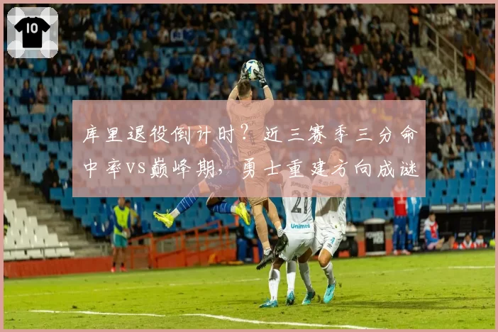 库里退役倒计时？近三赛季三分命中率vs巅峰期，勇士重建方向成谜