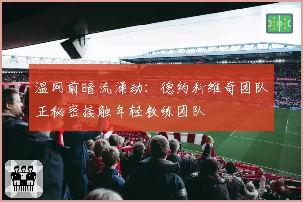 温网前暗流涌动：德约科维奇团队正秘密接触年轻教练团队