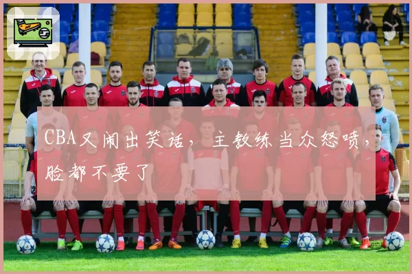 CBA又闹出笑话，主教练当众怒喷，脸都不要了