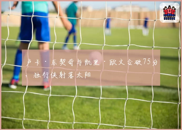 卢卡·东契奇与凯里·欧文合砍75分，独行侠射落太阳