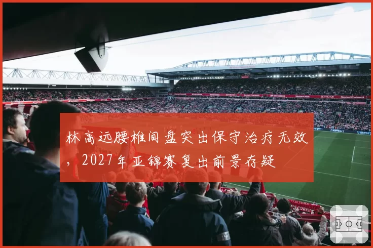 林高远腰椎间盘突出保守治疗无效，2027年亚锦赛复出前景存疑