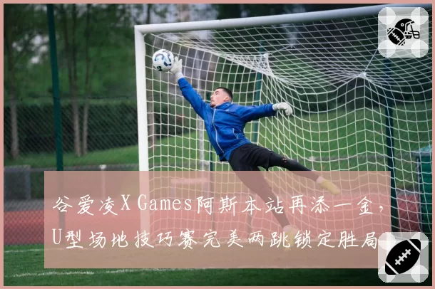 谷爱凌X Games阿斯本站再添一金，U型场地技巧赛完美两跳锁定胜局