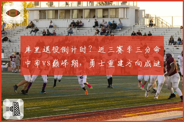 库里退役倒计时？近三赛季三分命中率vs巅峰期，勇士重建方向成谜