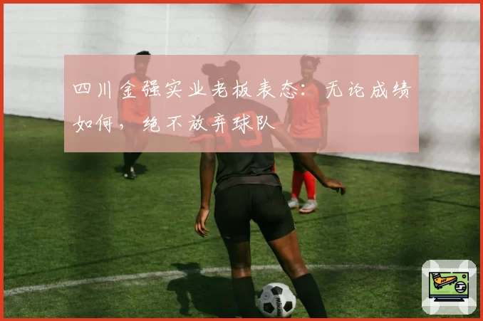 四川金强实业老板表态：无论成绩如何，绝不放弃球队