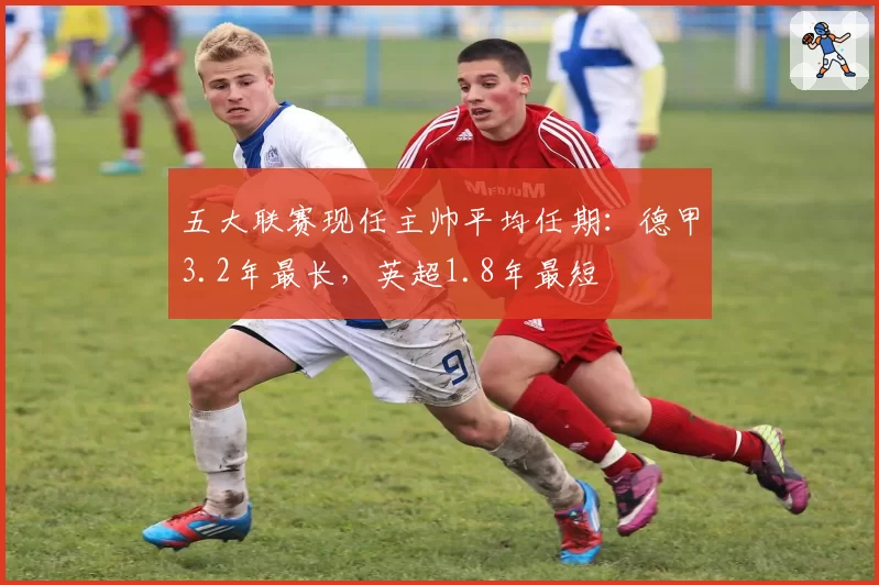 五大联赛现任主帅平均任期：德甲3.2年最长，英超1.8年最短