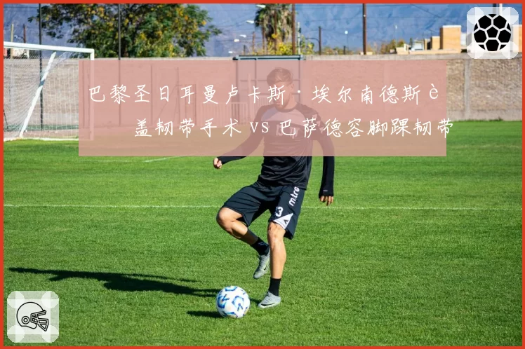 巴黎圣日耳曼卢卡斯·埃尔南德斯膝盖韧带手术 vs 巴萨德容脚踝韧带修复，后防与中场核心谁更关键？