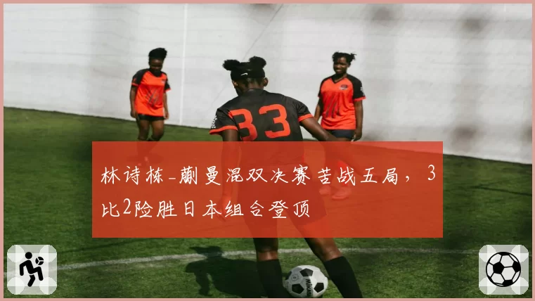 林诗栋_蒯曼混双决赛苦战五局，3比2险胜日本组合登顶