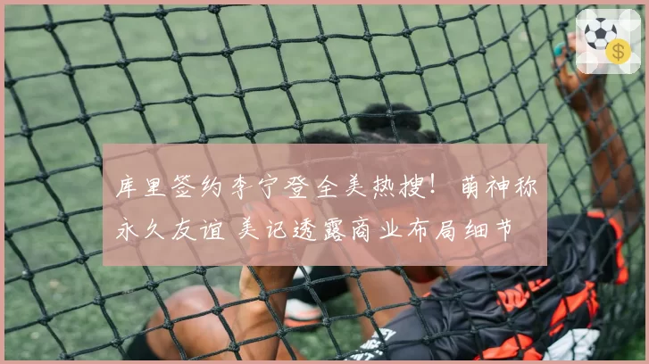 库里签约李宁登全美热搜！萌神称永久友谊 美记透露商业布局细节