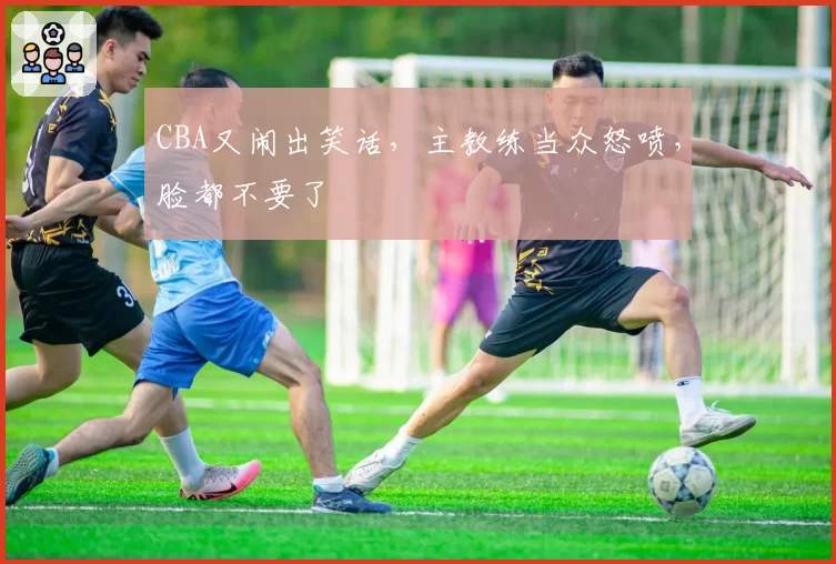 CBA又闹出笑话，主教练当众怒喷，脸都不要了