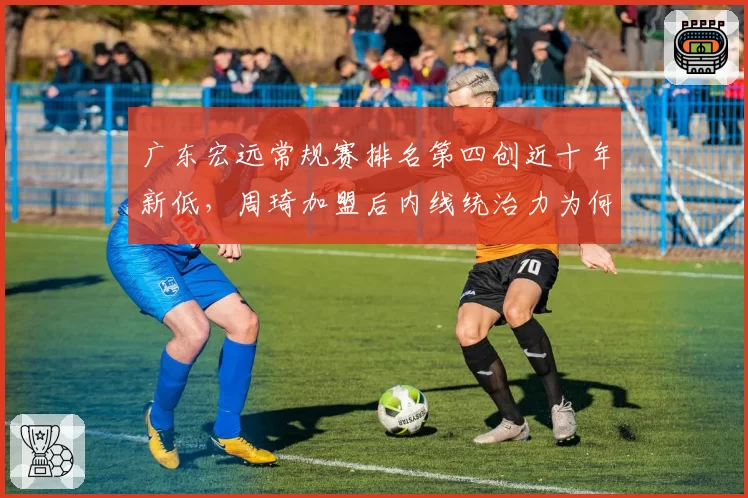 广东宏远常规赛排名第四创近十年新低，周琦加盟后内线统治力为何不升反降