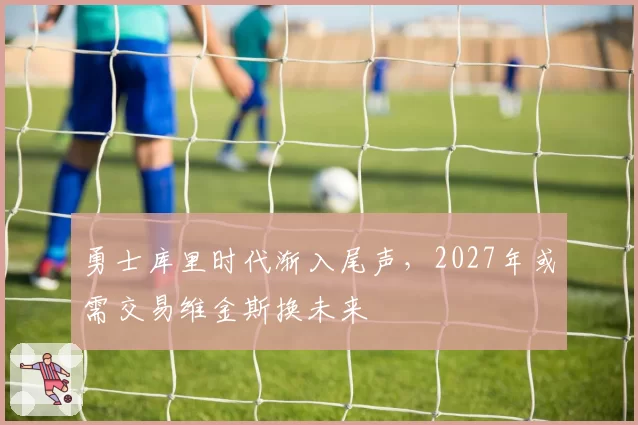 勇士库里时代渐入尾声,2027年或需交易维金斯换未来