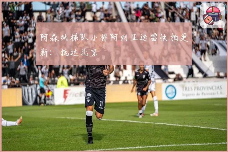 阿森纳梯队小将阿利亚迭雷快拍更新：抵达北京