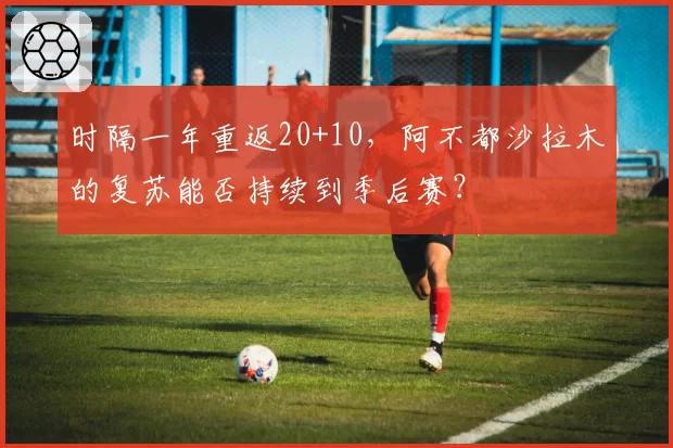 时隔一年重返20+10，阿不都沙拉木的复苏能否持续到季后赛？