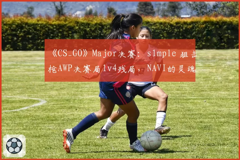 《CS_GO》Major决赛：s1mple 狙击枪AWP决赛局1v4残局，NAVI的灵魂支柱是否已到极限？