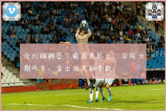 沧州雄狮签下前国奥队长：合同为期两年，含出场奖励条款