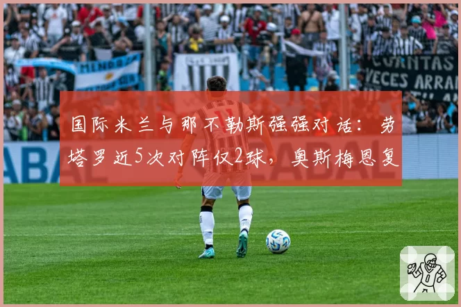 国际米兰与那不勒斯强强对话：劳塔罗近5次对阵仅2球，奥斯梅恩复出后状态待检验