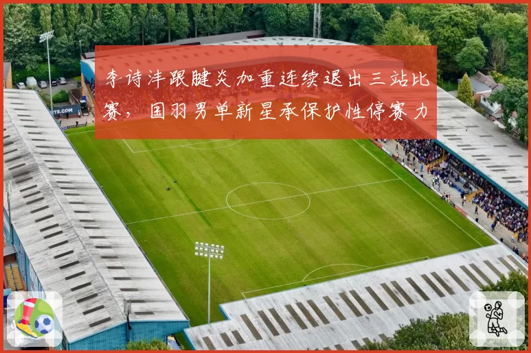 李诗沣跟腱炎加重连续退出三站比赛，国羽男单新星承保护性停赛力保年终总决赛