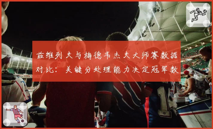 兹维列夫与梅德韦杰夫大师赛数据对比：关键分处理能力决定冠军数差距