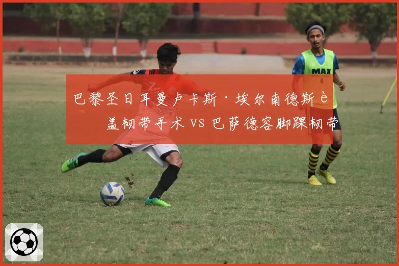 巴黎圣日耳曼卢卡斯·埃尔南德斯膝盖韧带手术 vs 巴萨德容脚踝韧带修复，后防与中场核心谁更关键？