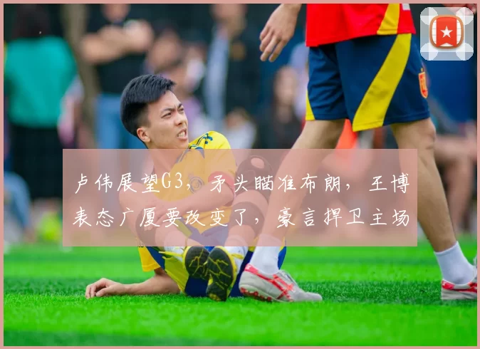 卢伟展望G3，矛头瞄准布朗，王博表态广厦要改变了，豪言捍卫主场