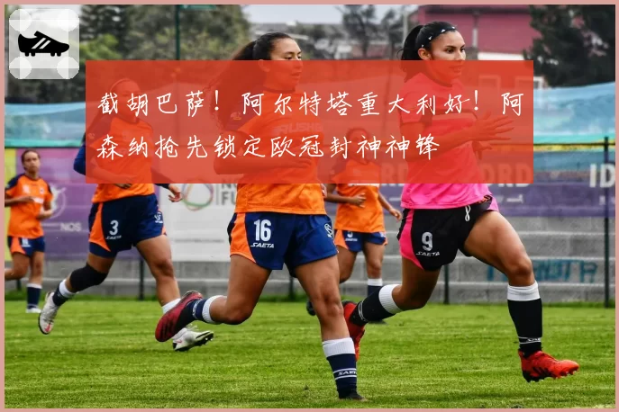 截胡巴萨！阿尔特塔重大利好！阿森纳抢先锁定欧冠封神神锋