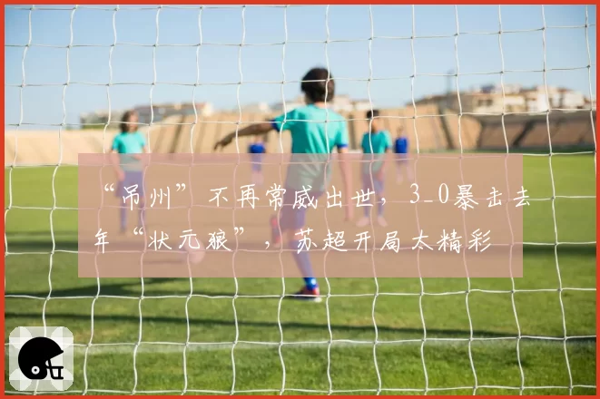 “吊州”不再常威出世，3_0暴击去年“状元狼”，苏超开局太精彩