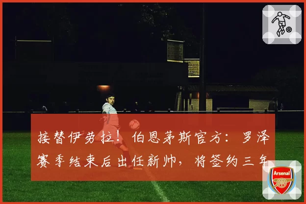 接替伊劳拉！伯恩茅斯官方：罗泽赛季结束后出任新帅，将签约三年