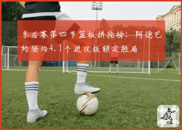 季后赛第四节篮板拼抢榜：阿德巴约场均4.1个进攻板锁定胜局
