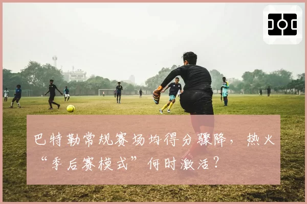 巴特勒常规赛场均得分骤降，热火“季后赛模式”何时激活？