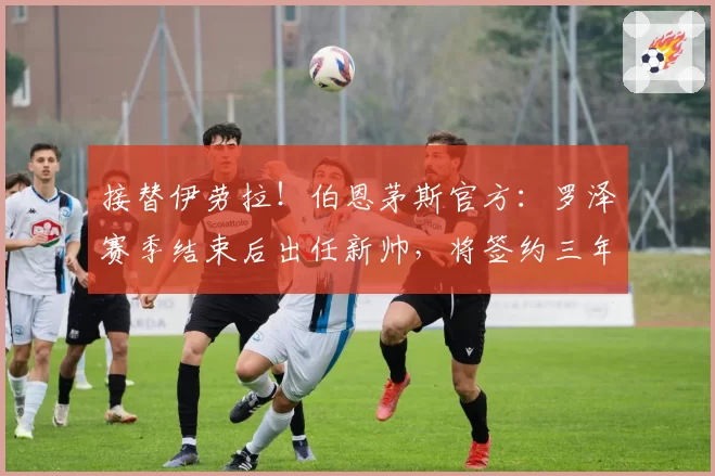 接替伊劳拉！伯恩茅斯官方：罗泽赛季结束后出任新帅，将签约三年