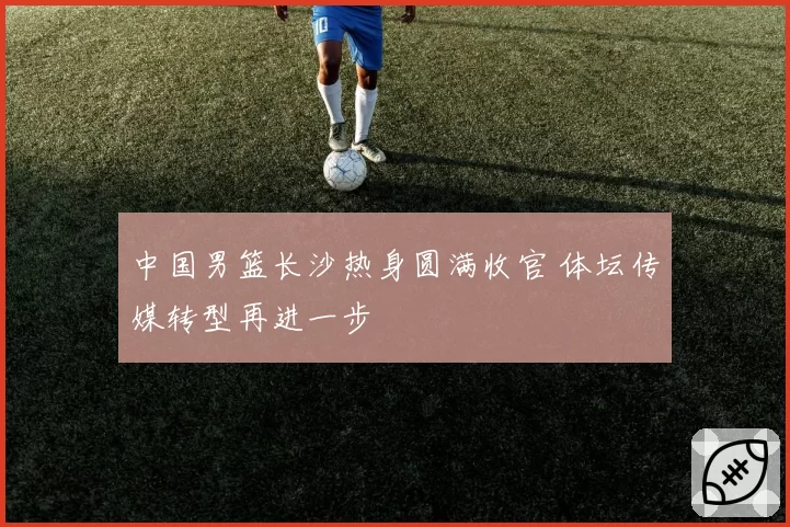 中国男篮长沙热身圆满收官 体坛传媒转型再进一步
